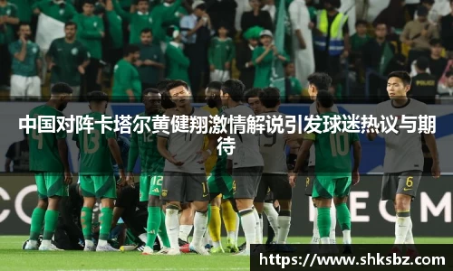 中国对阵卡塔尔黄健翔激情解说引发球迷热议与期待