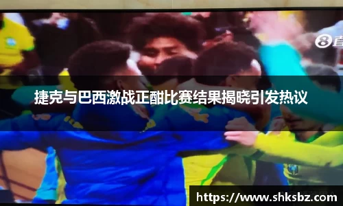 捷克与巴西激战正酣比赛结果揭晓引发热议
