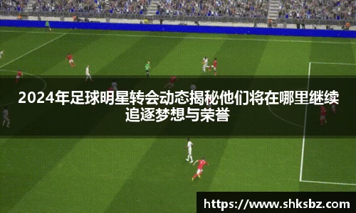2024年足球明星转会动态揭秘他们将在哪里继续追逐梦想与荣誉