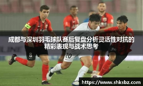 成都与深圳羽毛球队赛后复盘分析灵活性对抗的精彩表现与战术思考
