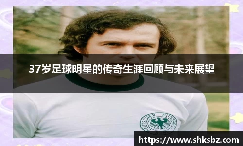 37岁足球明星的传奇生涯回顾与未来展望